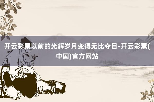 开云彩票以前的光辉岁月变得无比夺目-开云彩票(中国)官方网站