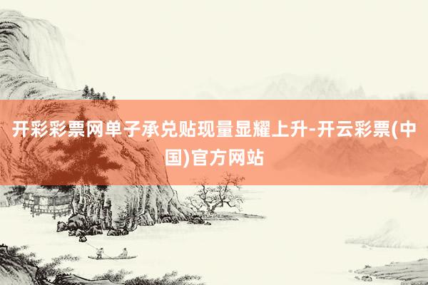 开彩彩票网单子承兑贴现量显耀上升-开云彩票(中国)官方网站