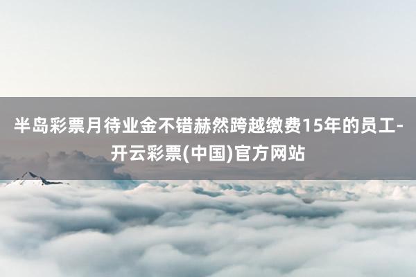 半岛彩票月待业金不错赫然跨越缴费15年的员工-开云彩票(中国)官方网站