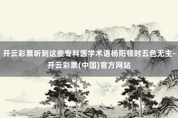 开云彩票听到这些专科医学术语杨阳顿时五色无主-开云彩票(中国)官方网站
