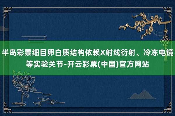 半岛彩票细目卵白质结构依赖X射线衍射、冷冻电镜等实验关节-开云彩票(中国)官方网站