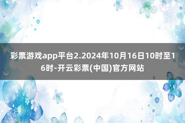 彩票游戏app平台2.2024年10月16日10时至16时-开云彩票(中国)官方网站