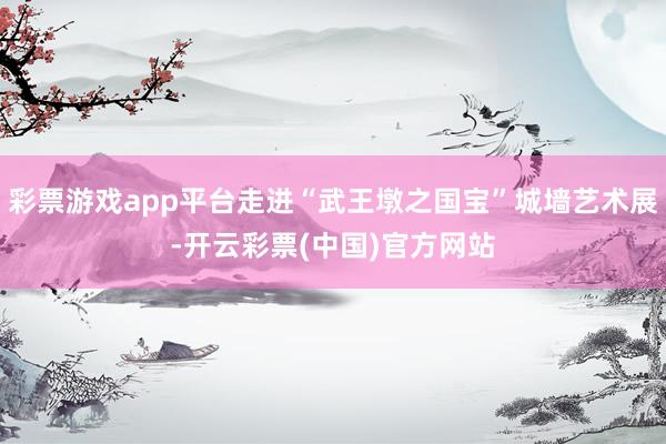 彩票游戏app平台走进“武王墩之国宝”城墙艺术展-开云彩票(中国)官方网站