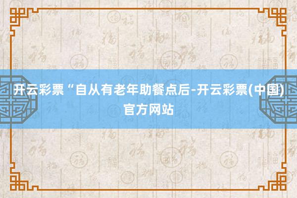 开云彩票“自从有老年助餐点后-开云彩票(中国)官方网站