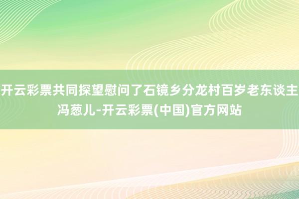 开云彩票共同探望慰问了石镜乡分龙村百岁老东谈主冯葱儿-开云彩票(中国)官方网站