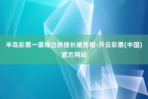 半岛彩票一袭绿白拼接长裙亮相-开云彩票(中国)官方网站