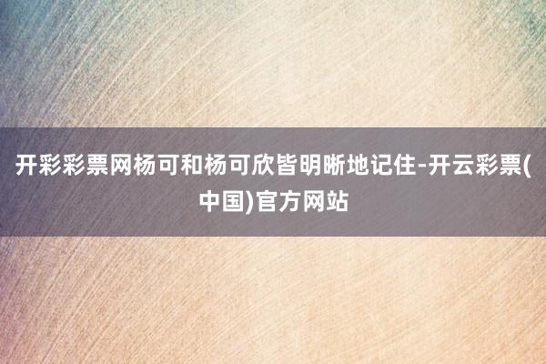 开彩彩票网杨可和杨可欣皆明晰地记住-开云彩票(中国)官方网站
