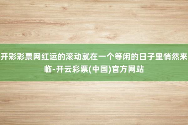 开彩彩票网红运的滚动就在一个等闲的日子里悄然来临-开云彩票(中国)官方网站