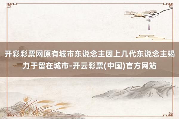 开彩彩票网原有城市东说念主因上几代东说念主竭力于留在城市-开云彩票(中国)官方网站