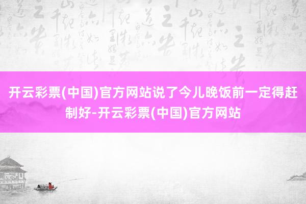 开云彩票(中国)官方网站说了今儿晚饭前一定得赶制好-开云彩票(中国)官方网站