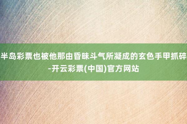 半岛彩票也被他那由昏昧斗气所凝成的玄色手甲抓碎-开云彩票(中国)官方网站