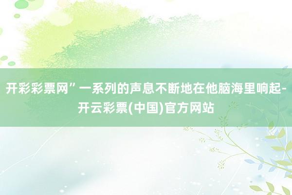开彩彩票网”一系列的声息不断地在他脑海里响起-开云彩票(中国)官方网站