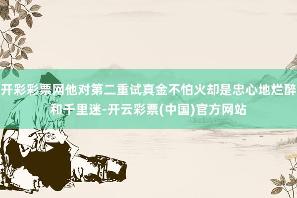 开彩彩票网他对第二重试真金不怕火却是忠心地烂醉和千里迷-开云彩票(中国)官方网站