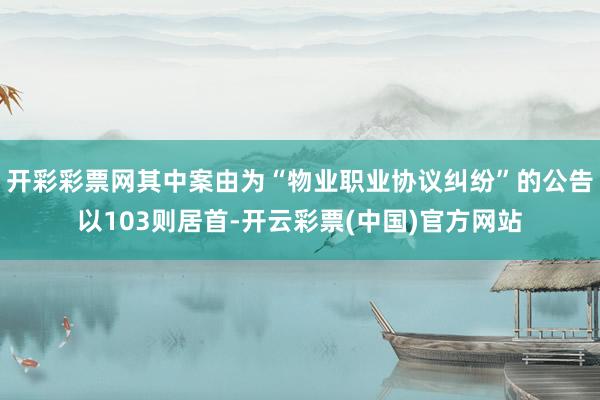 开彩彩票网其中案由为“物业职业协议纠纷”的公告以103则居首-开云彩票(中国)官方网站