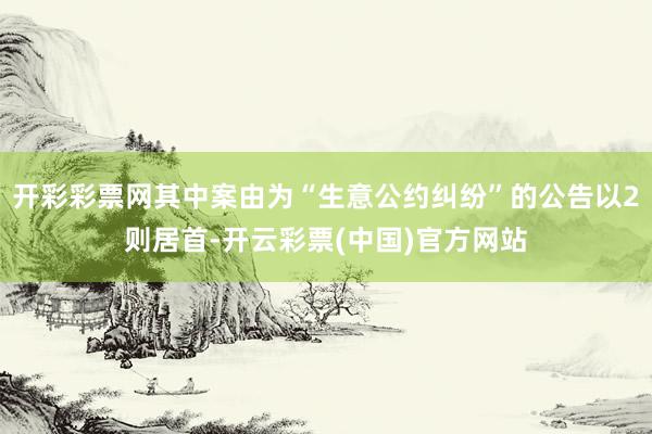 开彩彩票网其中案由为“生意公约纠纷”的公告以2则居首-开云彩票(中国)官方网站
