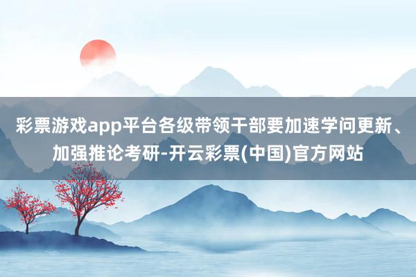 彩票游戏app平台各级带领干部要加速学问更新、加强推论考研-开云彩票(中国)官方网站