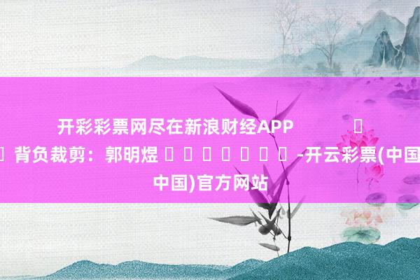 开彩彩票网尽在新浪财经APP            						背负裁剪：郭明煜 							-开云彩票(中国)官方网站