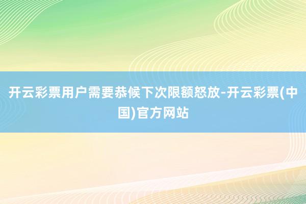 开云彩票用户需要恭候下次限额怒放-开云彩票(中国)官方网站