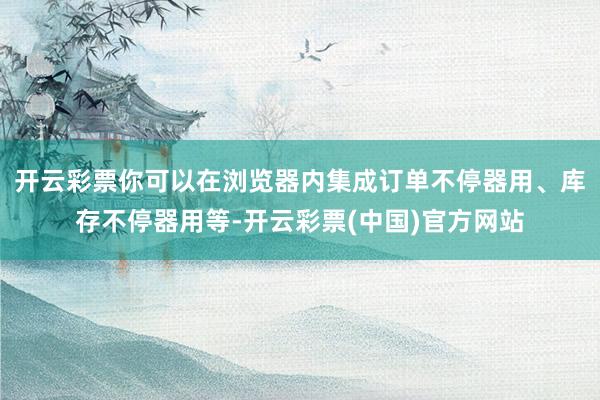 开云彩票你可以在浏览器内集成订单不停器用、库存不停器用等-开云彩票(中国)官方网站