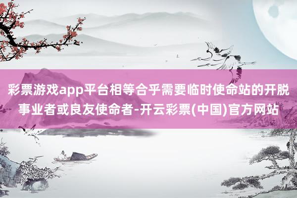 彩票游戏app平台相等合乎需要临时使命站的开脱事业者或良友使命者-开云彩票(中国)官方网站