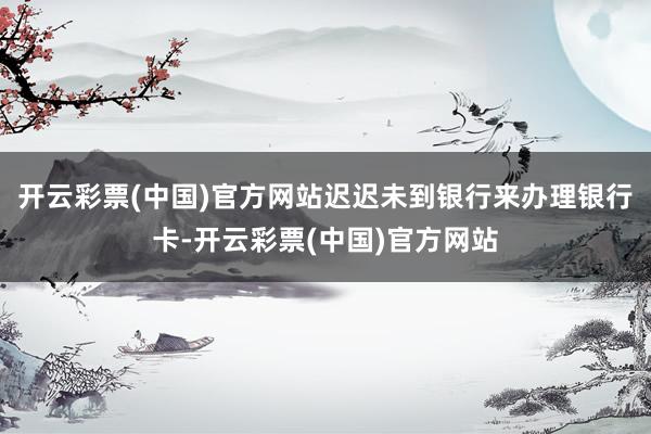 开云彩票(中国)官方网站迟迟未到银行来办理银行卡-开云彩票(中国)官方网站