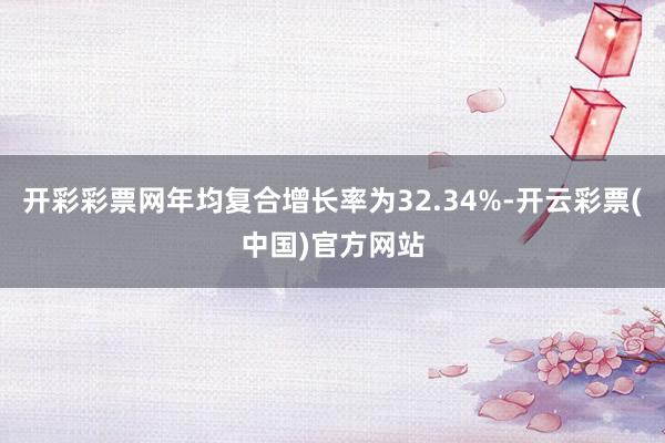 开彩彩票网年均复合增长率为32.34%-开云彩票(中国)官方网站
