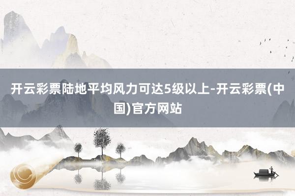 开云彩票陆地平均风力可达5级以上-开云彩票(中国)官方网站