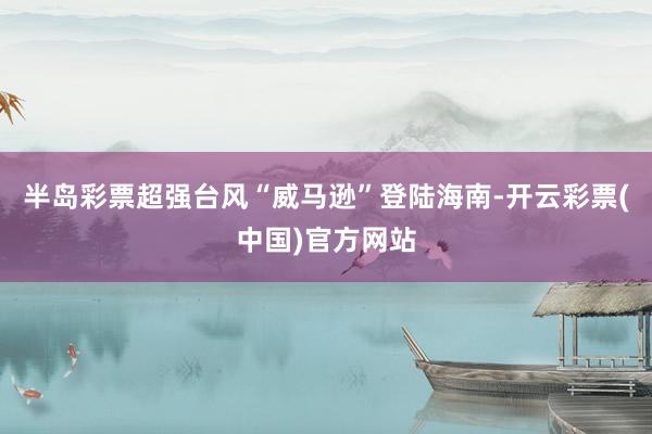 半岛彩票超强台风“威马逊”登陆海南-开云彩票(中国)官方网站