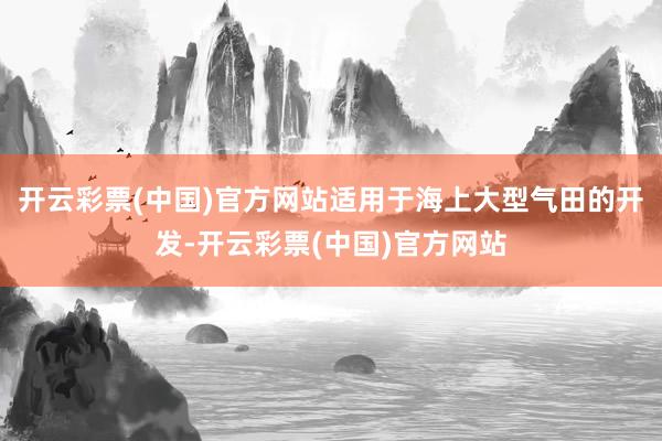 开云彩票(中国)官方网站适用于海上大型气田的开发-开云彩票(中国)官方网站