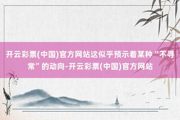 开云彩票(中国)官方网站这似乎预示着某种“不寻常”的动向-开云彩票(中国)官方网站