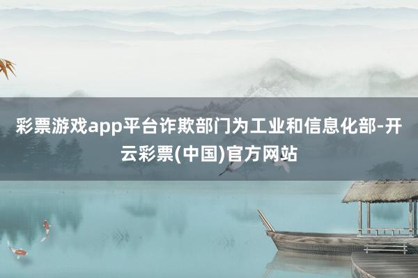 彩票游戏app平台诈欺部门为工业和信息化部-开云彩票(中国)官方网站
