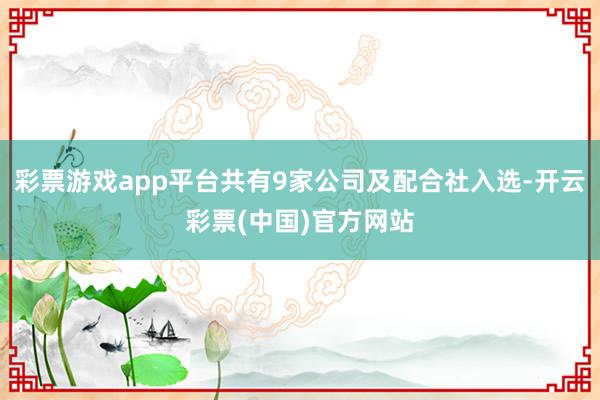 彩票游戏app平台共有9家公司及配合社入选-开云彩票(中国)官方网站