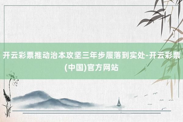 开云彩票推动治本攻坚三年步履落到实处-开云彩票(中国)官方网站