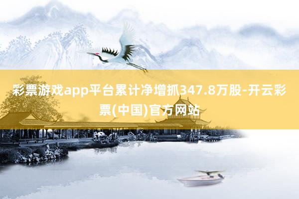 彩票游戏app平台累计净增抓347.8万股-开云彩票(中国)官方网站