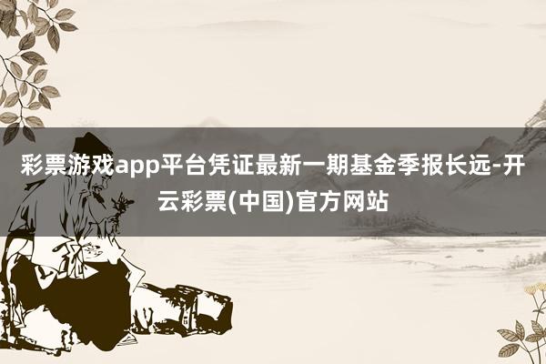 彩票游戏app平台凭证最新一期基金季报长远-开云彩票(中国)官方网站