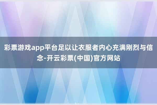 彩票游戏app平台足以让衣服者内心充满刚烈与信念-开云彩票(中国)官方网站