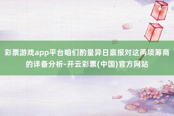 彩票游戏app平台咱们酌量异日禀报对这两项筹商的详备分析-开云彩票(中国)官方网站