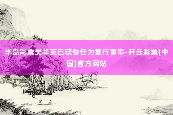 半岛彩票吴华英已获委任为推行董事-开云彩票(中国)官方网站