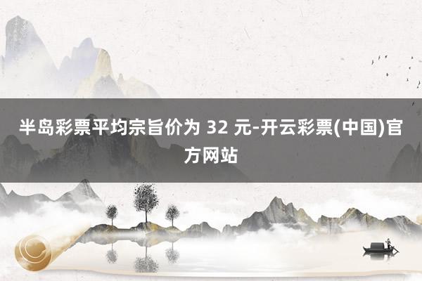 半岛彩票平均宗旨价为 32 元-开云彩票(中国)官方网站