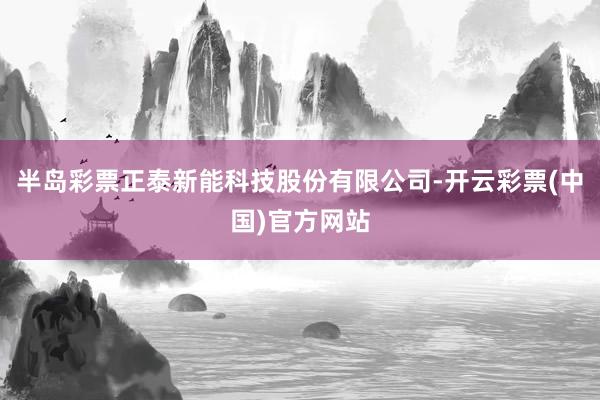 半岛彩票正泰新能科技股份有限公司-开云彩票(中国)官方网站