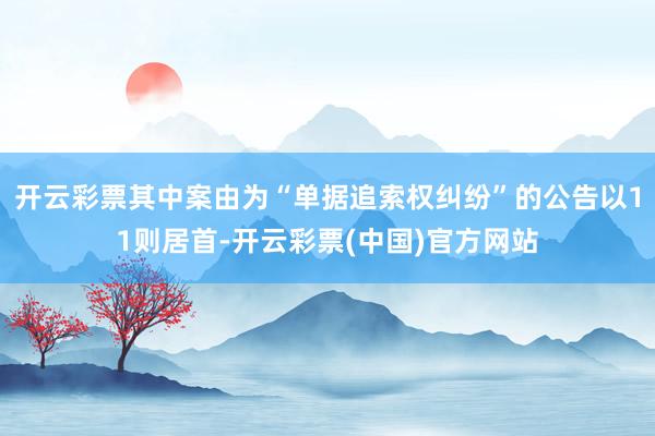 开云彩票其中案由为“单据追索权纠纷”的公告以11则居首-开云彩票(中国)官方网站