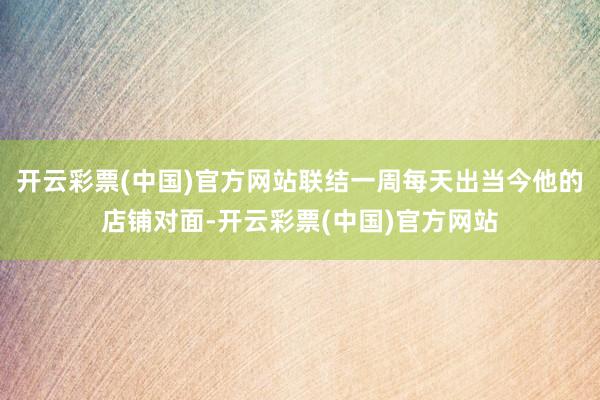 开云彩票(中国)官方网站联结一周每天出当今他的店铺对面-开云彩票(中国)官方网站