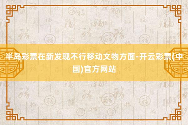 半岛彩票在新发现不行移动文物方面-开云彩票(中国)官方网站