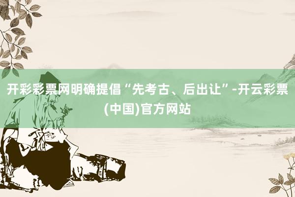 开彩彩票网明确提倡“先考古、后出让”-开云彩票(中国)官方网站