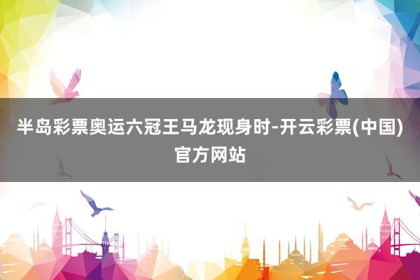 半岛彩票奥运六冠王马龙现身时-开云彩票(中国)官方网站
