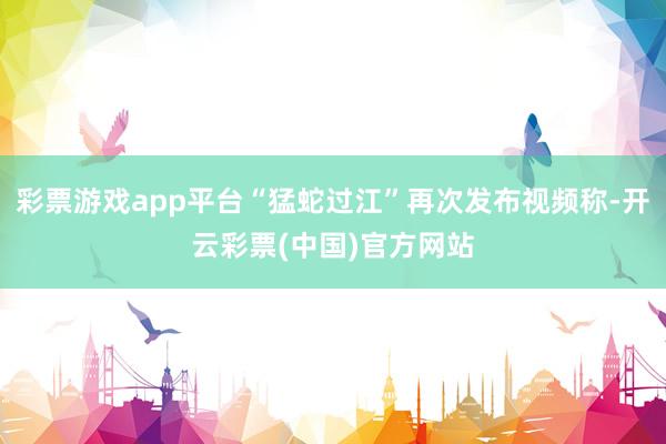 彩票游戏app平台“猛蛇过江”再次发布视频称-开云彩票(中国)官方网站