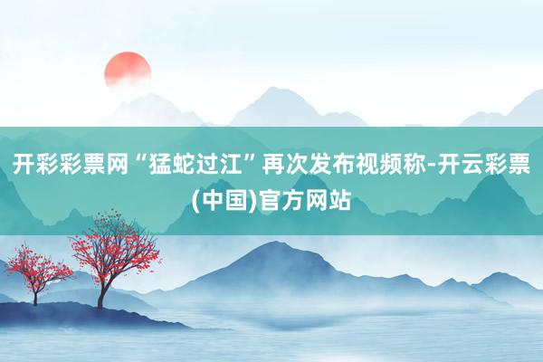 开彩彩票网“猛蛇过江”再次发布视频称-开云彩票(中国)官方网站