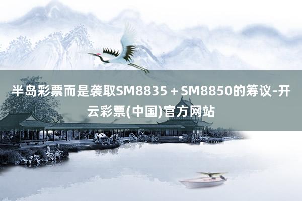 半岛彩票而是袭取SM8835＋SM8850的筹议-开云彩票(中国)官方网站