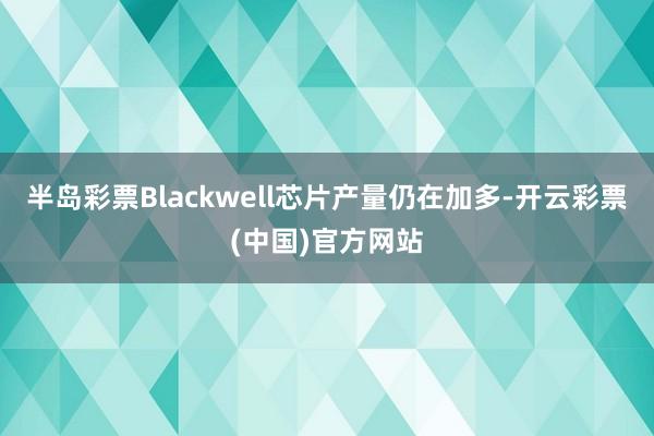 半岛彩票Blackwell芯片产量仍在加多-开云彩票(中国)官方网站