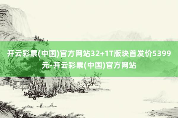 开云彩票(中国)官方网站32+1T版块首发价5399元-开云彩票(中国)官方网站